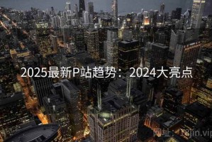 2025最新P站趋势：2024大亮点