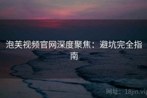 泡芙视频官网深度聚焦：避坑完全指南