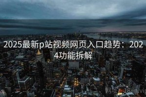 2025最新p站视频网页入口趋势：2024功能拆解