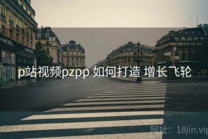 p站视频pzpp 如何打造 增长飞轮