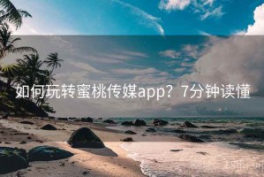 如何玩转蜜桃传媒app？7分钟读懂