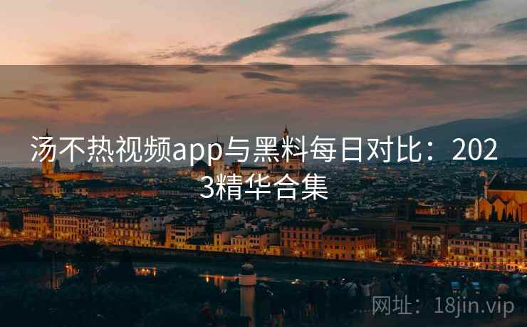 汤不热视频app与黑料每日对比：2023精华合集