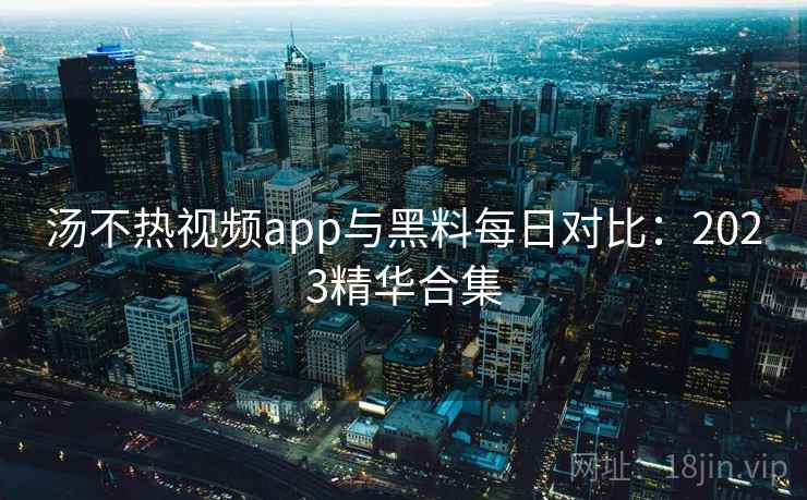 汤不热视频app与黑料每日对比：2023精华合集