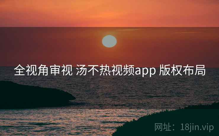全视角审视 汤不热视频app 版权布局