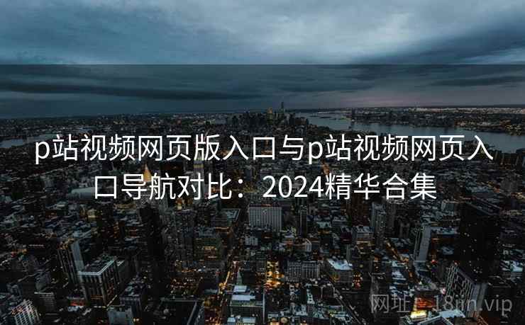 p站视频网页版入口与p站视频网页入口导航对比：2024精华合集
