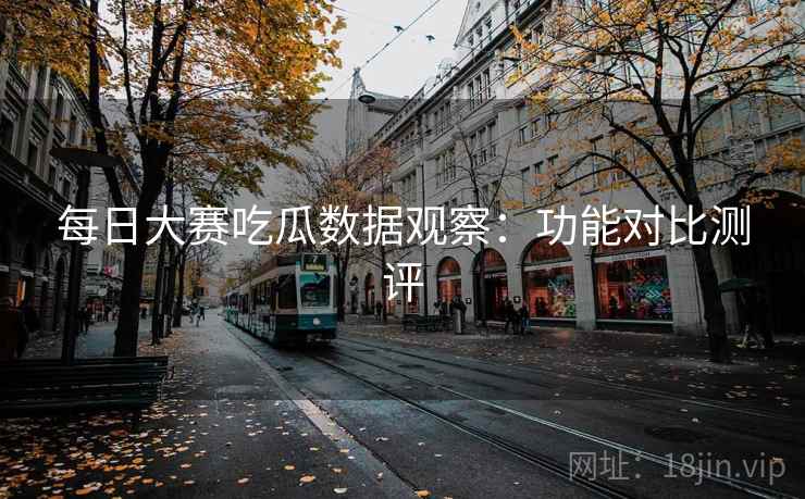 每日大赛吃瓜数据观察:功能对比测评 每日大赛吃瓜数据观察:功能对比测评