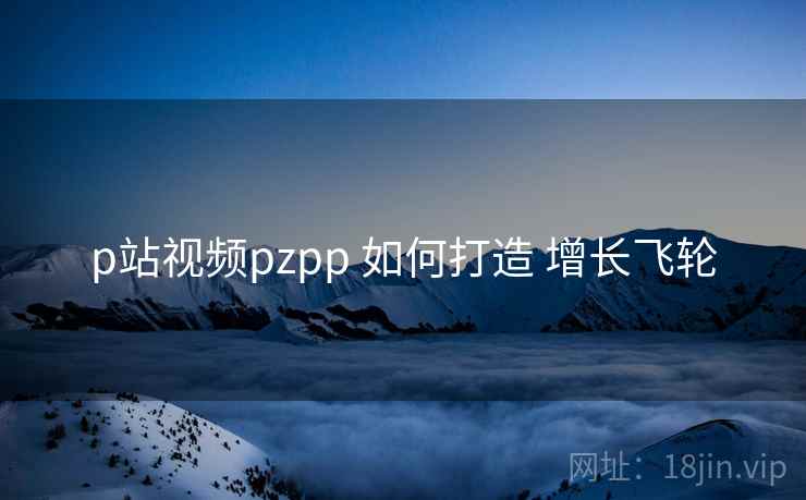 p站视频pzpp 如何打造 增长飞轮