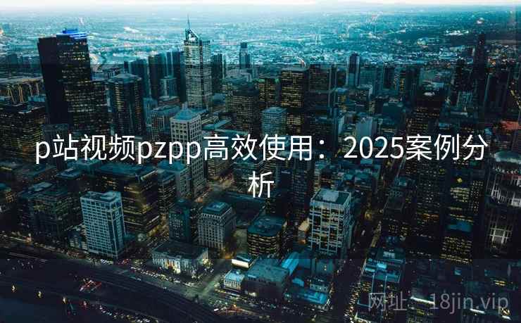 p站视频pzpp高效使用:2025案例分析 p站视频pzpp高效使用:2025案例分析