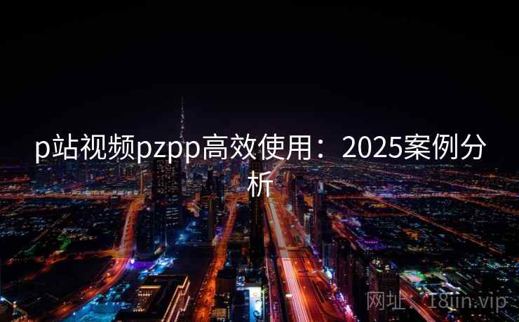 p站视频pzpp高效使用:2025案例分析 p站视频pzpp高效使用:2025案例分析