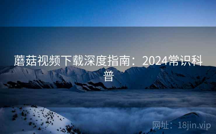 蘑菇视频下载深度指南：2024常识科普
