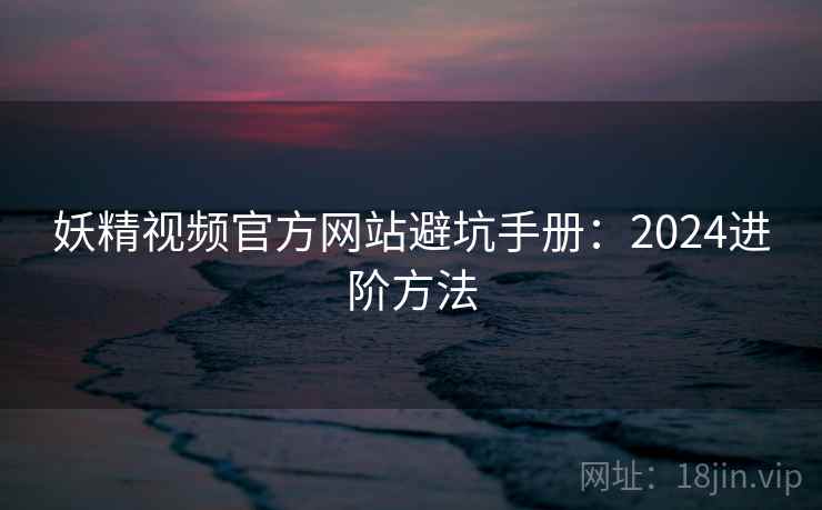 妖精视频官方网站避坑手册：2024进阶方法