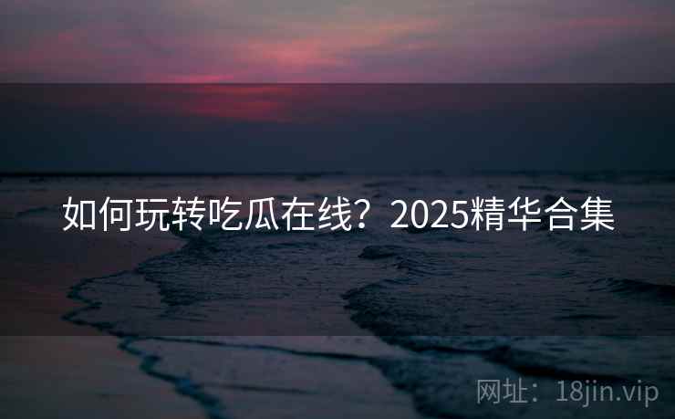 如何玩转吃瓜在线？2025精华合集