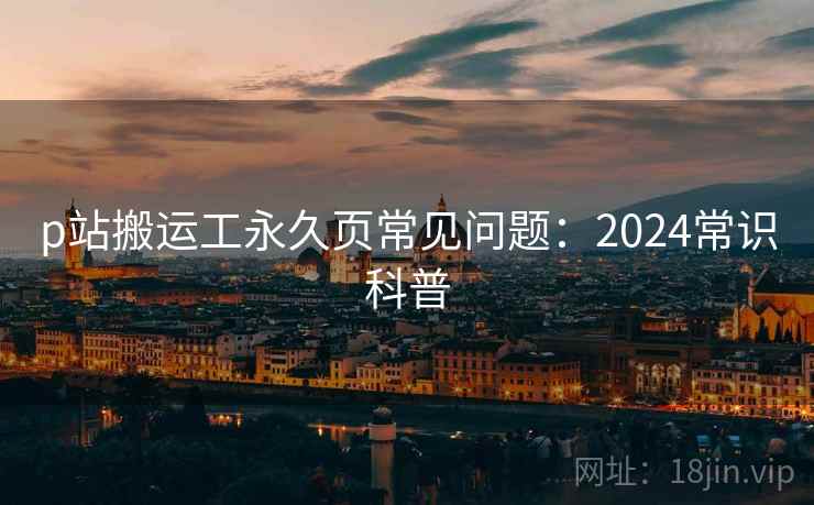 p站搬运工永久页常见问题:2024常识科普 p站搬运工永久页常见问题:2024常识科普