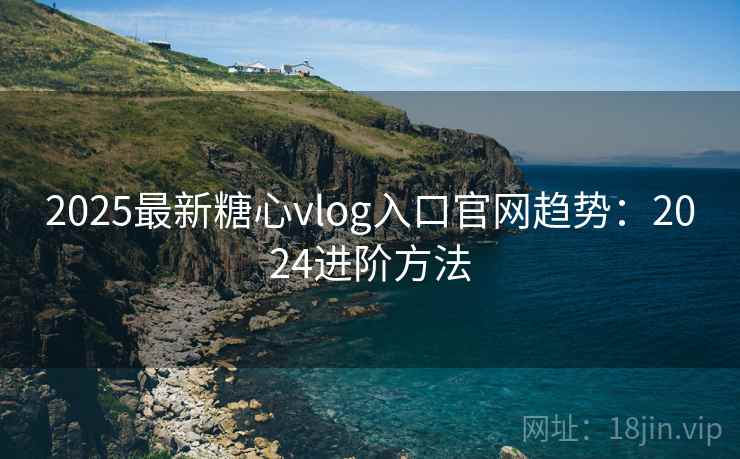 2025最新糖心vlog入口官网趋势：2024进阶方法