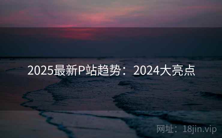 2025最新P站趋势：2024大亮点