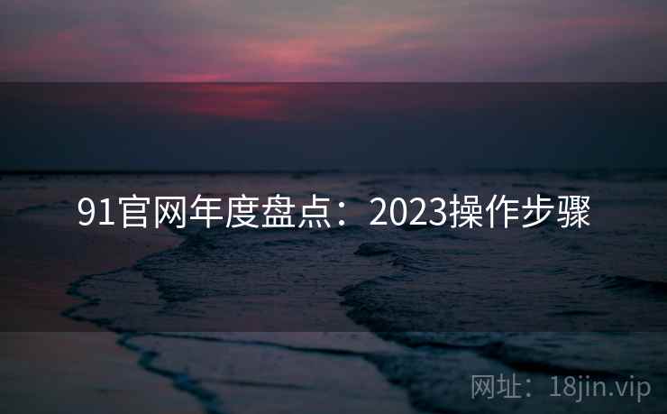 91官网年度盘点:2023操作步骤 91官网年度盘点:2023操作步骤