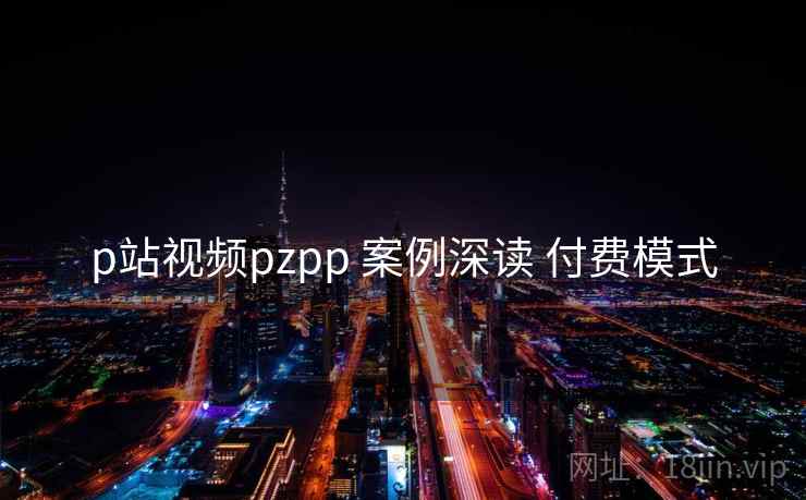 p站视频pzpp 案例深读 付费模式 p站视频pzpp 案例深读 付费模式