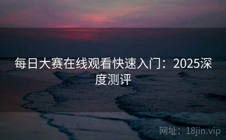 每日大赛在线观看快速入门：2025深度测评